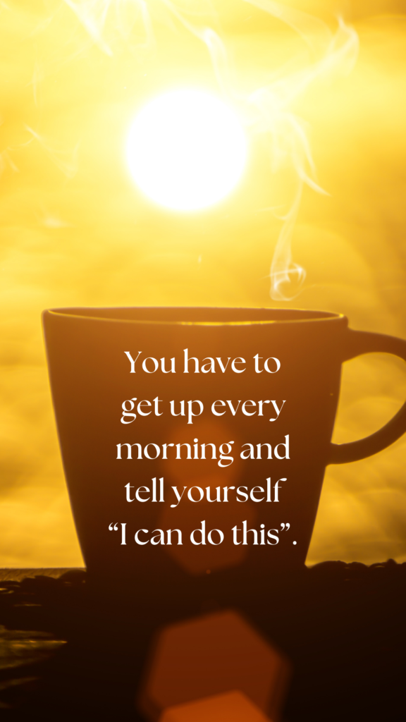 You have to get up every morning and tell yourself “I can do this”.