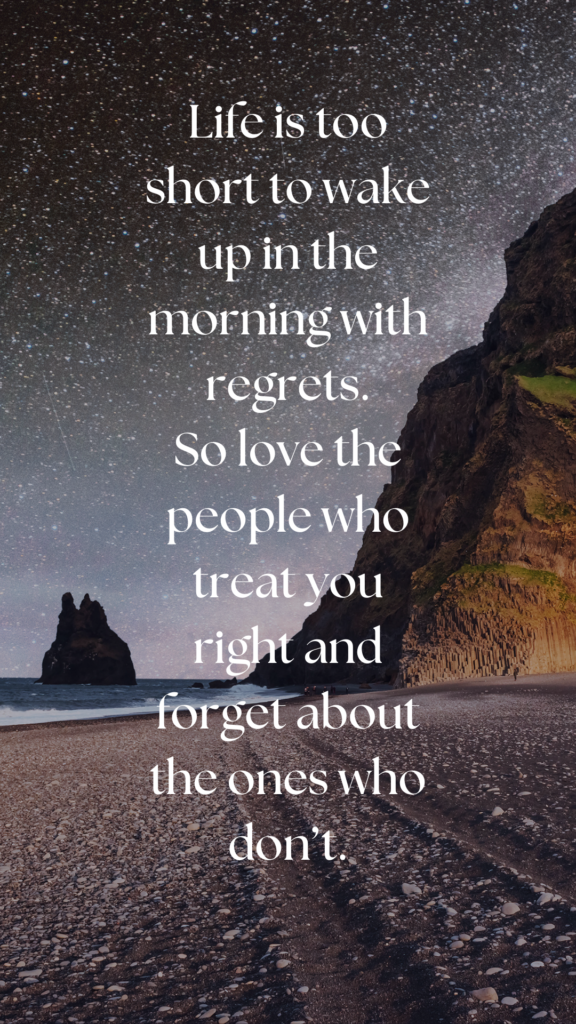 Life is too short to wake up in the morning with regrets. So love the people who treat you right and forget about the ones who don’t.
