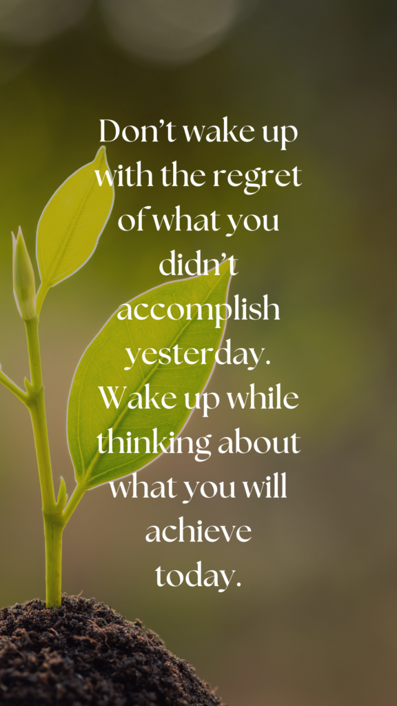 Don’t wake up with the regret of what you didn’t accomplish yesterday. Wake up while thinking about what you will achieve today.