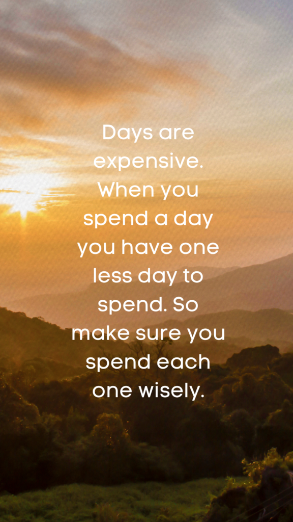 Days are expensive. When you spend a day you have one less day to spend. So make sure you spend each one wisely.