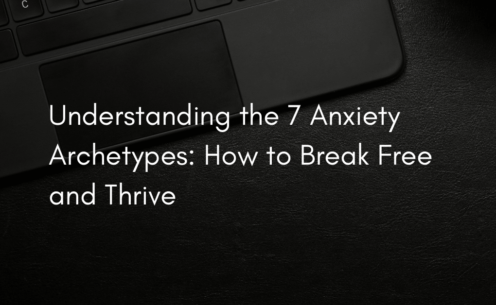 Understanding the 7 Anxiety Archetypes: How to Break Free and Thrive